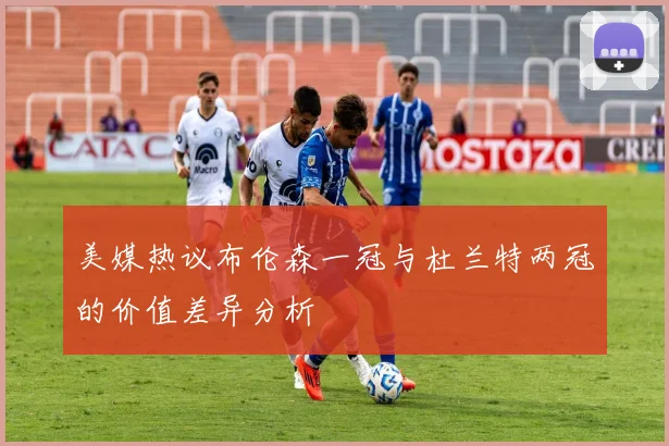 美媒热议布伦森一冠与杜兰特两冠的价值差异分析