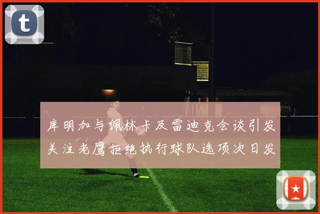 库明加与佩林卡及雷迪克会谈引发关注老鹰拒绝执行球队选项次日发生