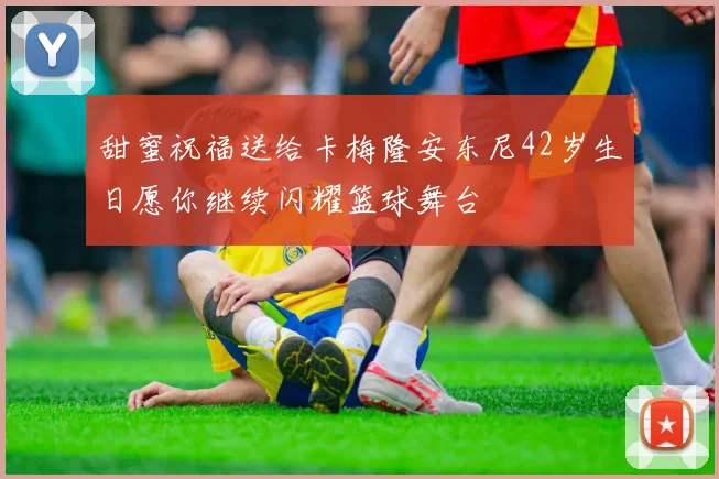 甜蜜祝福送给卡梅隆安东尼42岁生日愿你继续闪耀篮球舞台