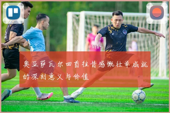 奥亚萨瓦尔回首往昔感慨壮举成就的深刻意义与价值