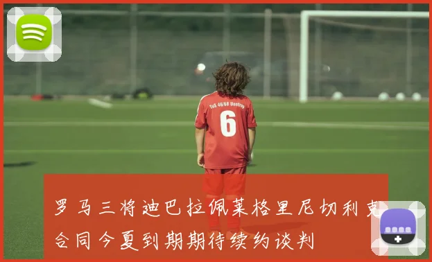 罗马三将迪巴拉佩莱格里尼切利克合同今夏到期期待续约谈判