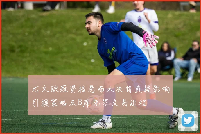 尤文欧冠资格悬而未决将直接影响引援策略及B席免签交易进程