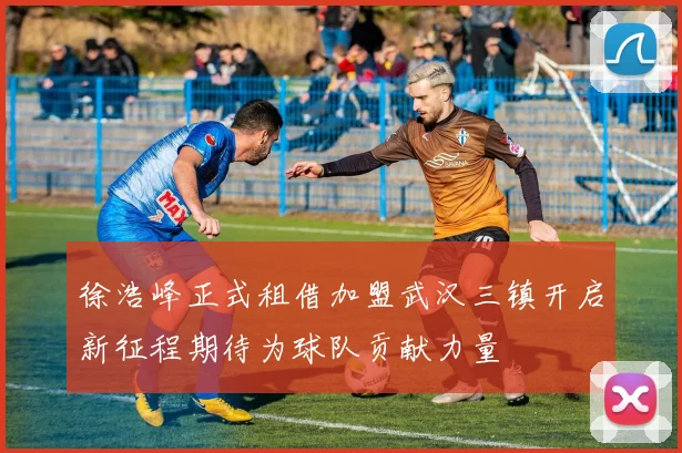 徐浩峰正式租借加盟武汉三镇开启新征程期待为球队贡献力量