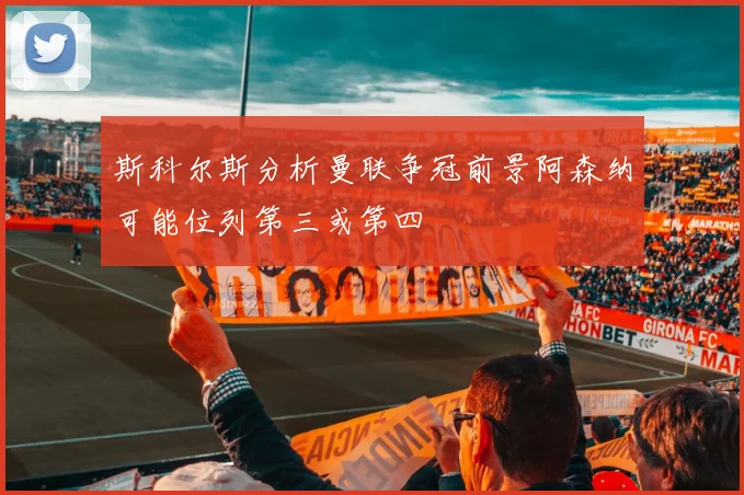 斯科尔斯分析曼联争冠前景阿森纳可能位列第三或第四