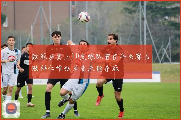 欧冠历史上10支球队曾在半决赛击败拜仁唯独马竞未能夺冠