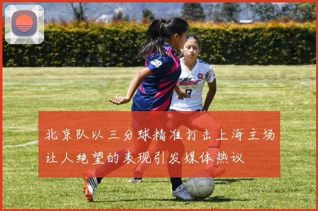 北京队以三分球精准打击上海主场让人绝望的表现引发媒体热议