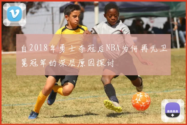 自2018年勇士夺冠后NBA为何再无卫冕冠军的深层原因探讨