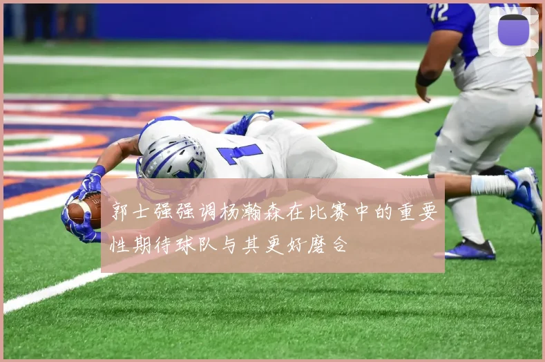 郭士强强调杨瀚森在比赛中的重要性期待球队与其更好磨合