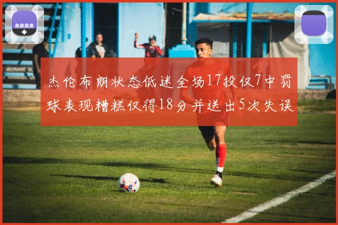 杰伦布朗状态低迷全场17投仅7中罚球表现糟糕仅得18分并送出5次失误
