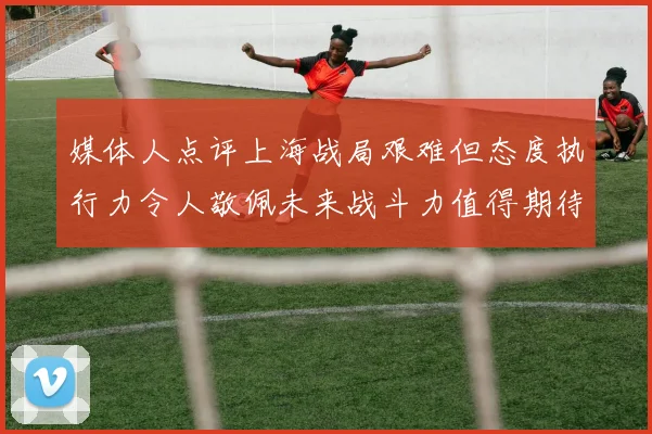 媒体人点评上海战局艰难但态度执行力令人敬佩未来战斗力值得期待