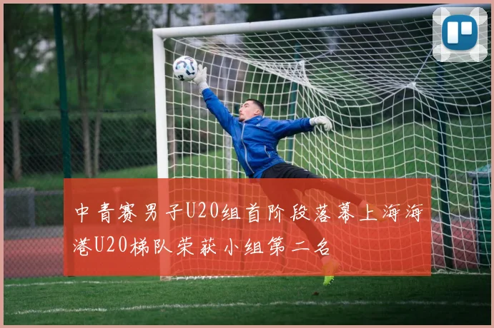 中青赛男子U20组首阶段落幕上海海港U20梯队荣获小组第二名